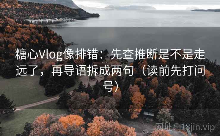 糖心Vlog像排错：先查推断是不是走远了，再导语拆成两句（读前先打问号）