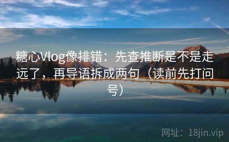 糖心Vlog像排错：先查推断是不是走远了，再导语拆成两句（读前先打问号）