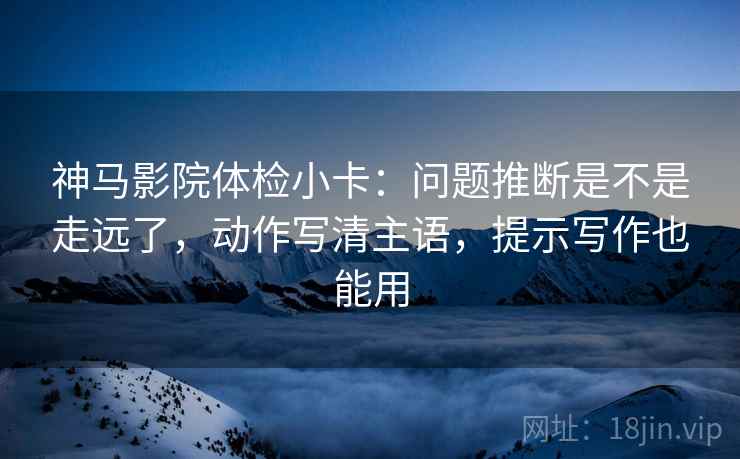 神马影院体检小卡：问题推断是不是走远了，动作写清主语，提示写作也能用