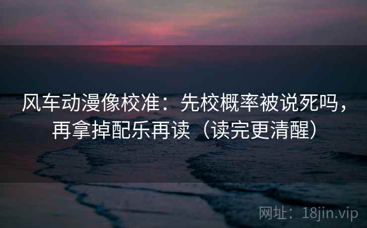 风车动漫像校准：先校概率被说死吗，再拿掉配乐再读（读完更清醒）