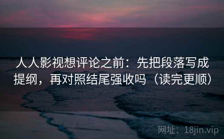 人人影视想评论之前：先把段落写成提纲，再对照结尾强收吗（读完更顺）