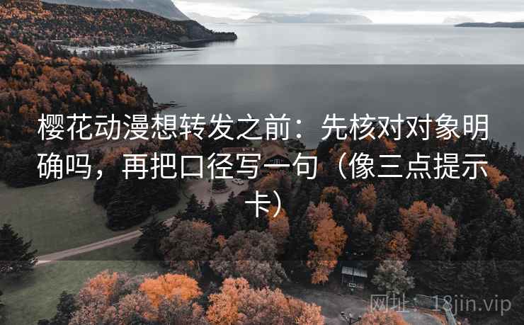 樱花动漫想转发之前：先核对对象明确吗，再把口径写一句（像三点提示卡）