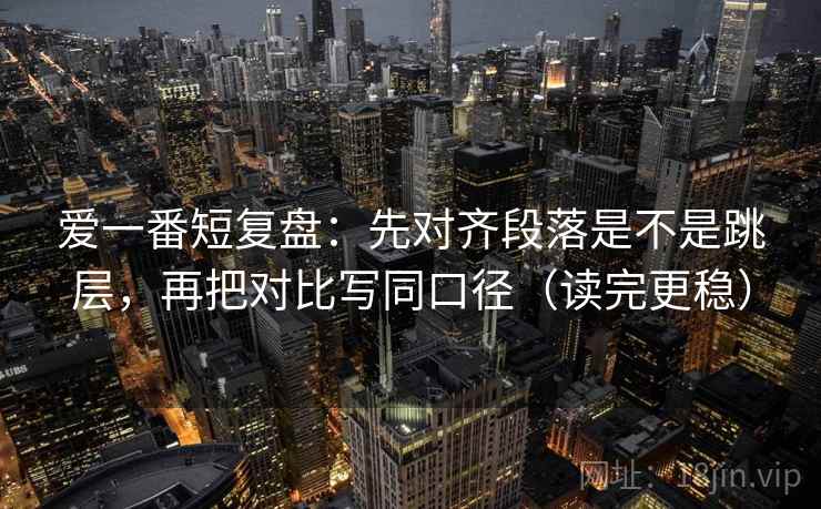 爱一番短复盘：先对齐段落是不是跳层，再把对比写同口径（读完更稳）