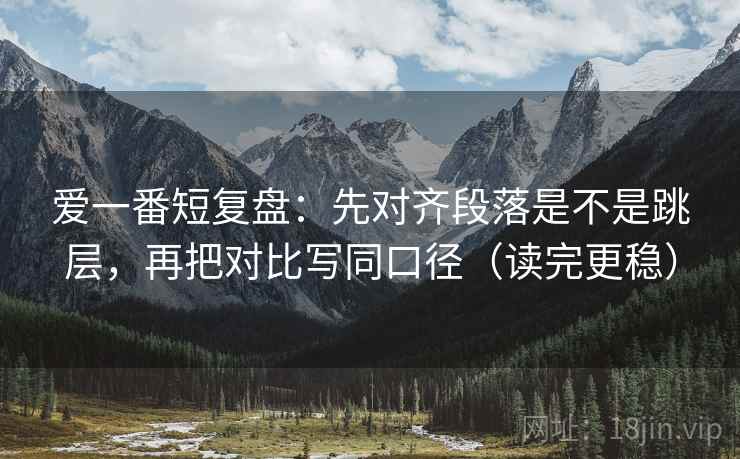 爱一番短复盘：先对齐段落是不是跳层，再把对比写同口径（读完更稳）