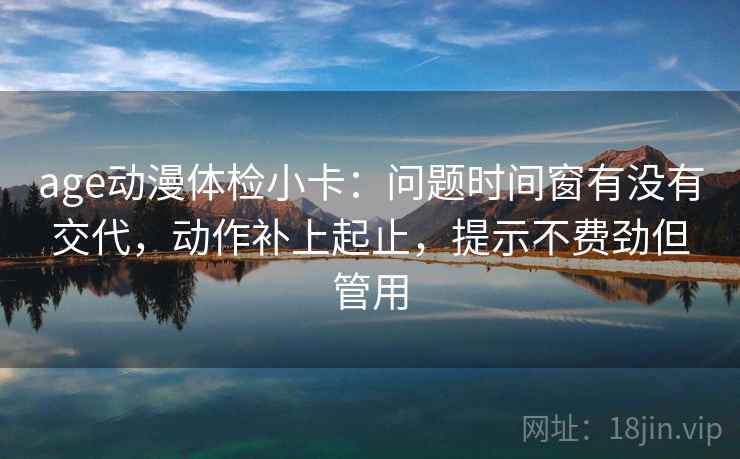 age动漫体检小卡：问题时间窗有没有交代，动作补上起止，提示不费劲但管用