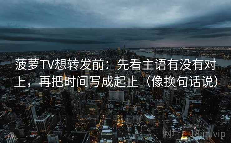 菠萝TV想转发前：先看主语有没有对上，再把时间写成起止（像换句话说）