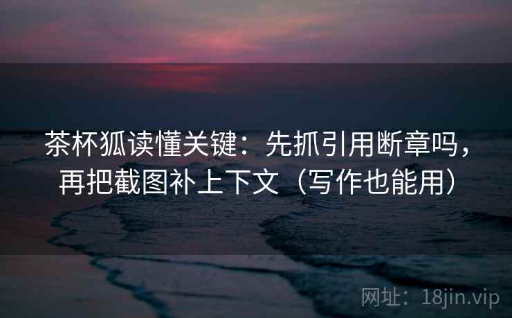 茶杯狐读懂关键：先抓引用断章吗，再把截图补上下文（写作也能用）