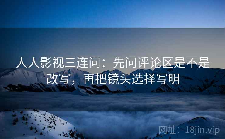 人人影视三连问：先问评论区是不是改写，再把镜头选择写明