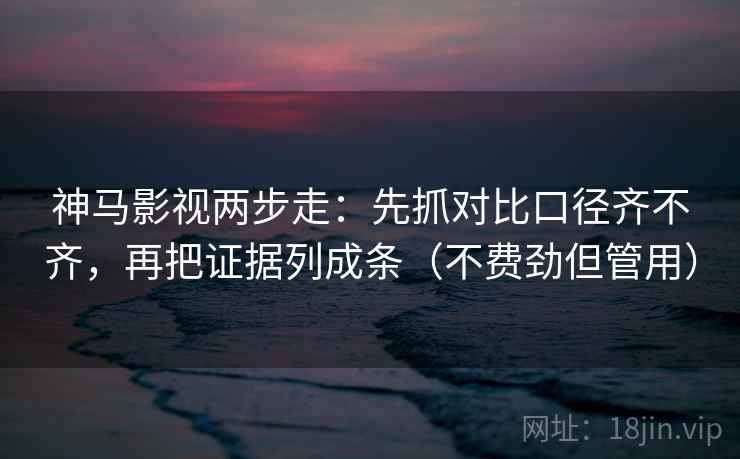 神马影视两步走：先抓对比口径齐不齐，再把证据列成条（不费劲但管用）