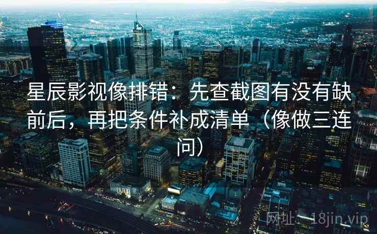 星辰影视像排错：先查截图有没有缺前后，再把条件补成清单（像做三连问）