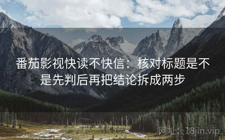 番茄影视快读不快信：核对标题是不是先判后再把结论拆成两步
