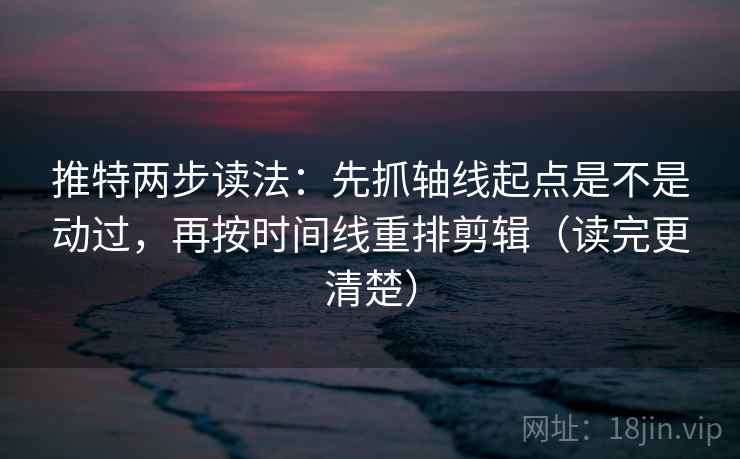 推特两步读法：先抓轴线起点是不是动过，再按时间线重排剪辑（读完更清楚）
