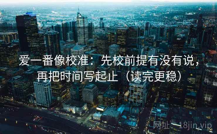 爱一番像校准：先校前提有没有说，再把时间写起止（读完更稳）