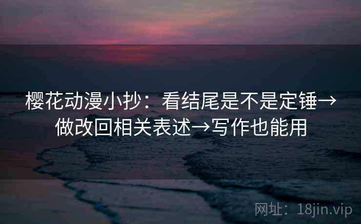 樱花动漫小抄：看结尾是不是定锤→做改回相关表述→写作也能用