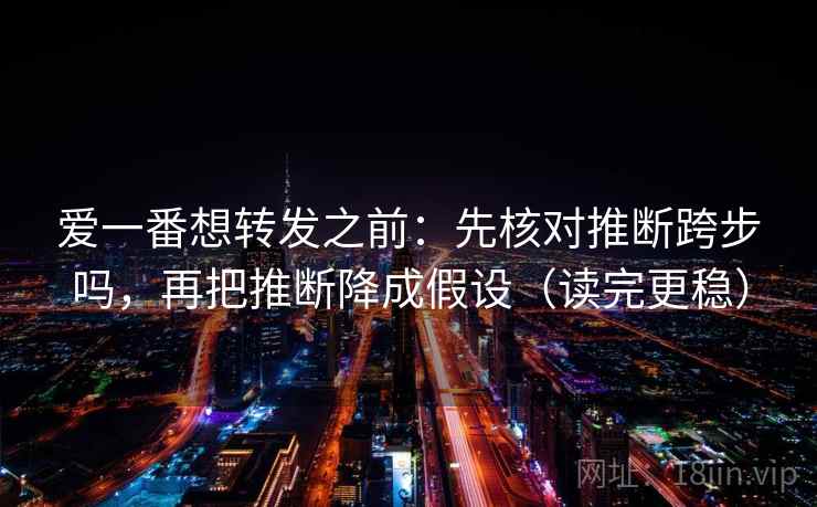 爱一番想转发之前：先核对推断跨步吗，再把推断降成假设（读完更稳）