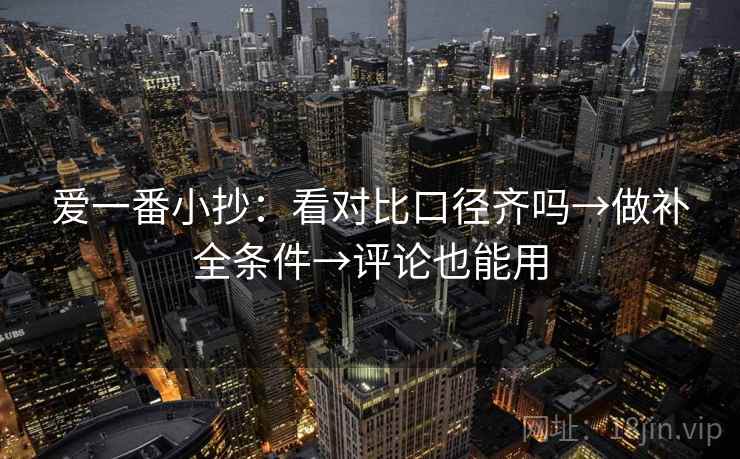 爱一番小抄:看对比口径齐吗→做补全条件→评论也能用 爱一番小抄:看对比口径齐吗→做补全条件→评论也能用