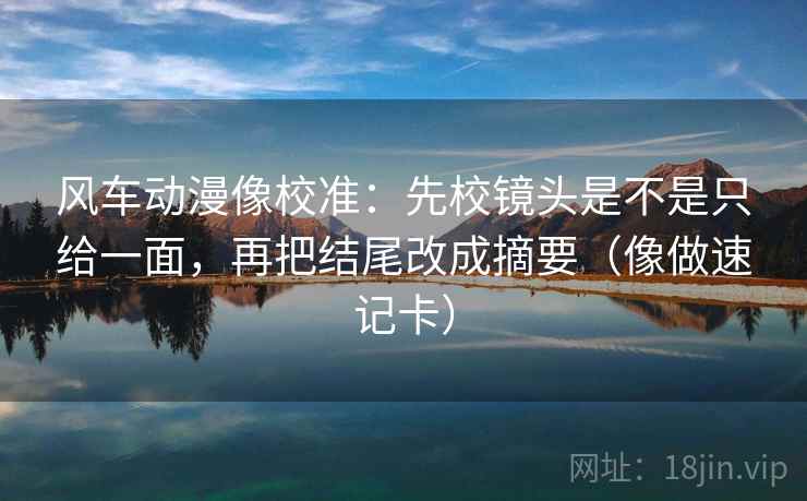 风车动漫像校准:先校镜头是不是只给一面,再把结尾改成摘要(像做速记卡) 风车动漫像校准:先校镜头是不是只给一面,再把结尾改成摘要(像做速记卡)