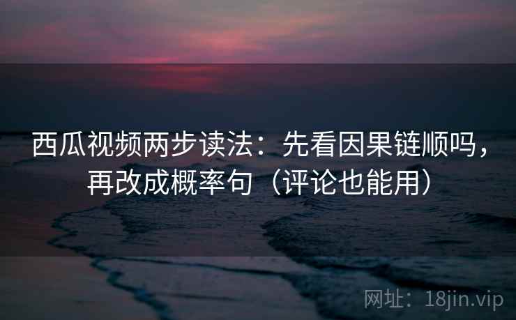 西瓜视频两步读法：先看因果链顺吗，再改成概率句（评论也能用）