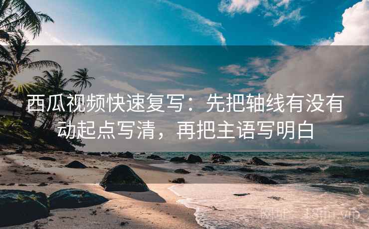 西瓜视频快速复写：先把轴线有没有动起点写清，再把主语写明白