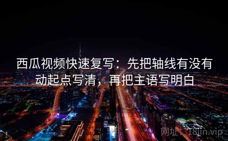 西瓜视频快速复写：先把轴线有没有动起点写清，再把主语写明白