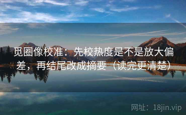 觅圈像校准:先校热度是不是放大偏差,再结尾改成摘要(读完更清楚) 觅圈像校准:先校热度是不是放大偏差,再结尾改成摘要(读完更清楚)