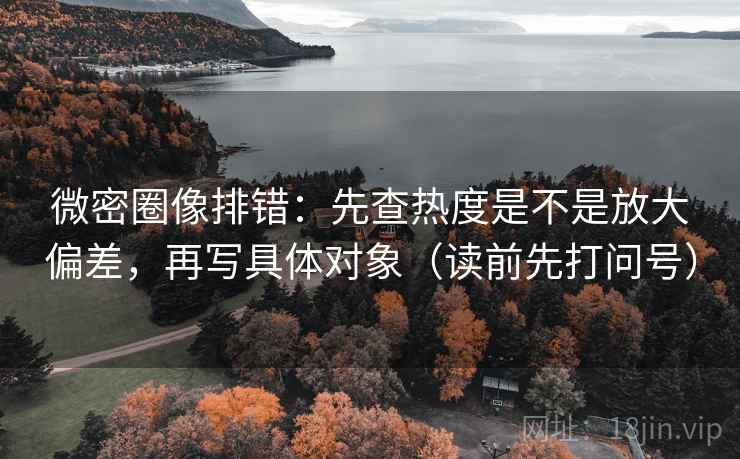 微密圈像排错：先查热度是不是放大偏差，再写具体对象（读前先打问号）