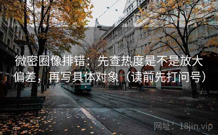 微密圈像排错:先查热度是不是放大偏差,再写具体对象(读前先打问号) 微密圈像排错:先查热度是不是放大偏差,再写具体对象(读前先打问号)