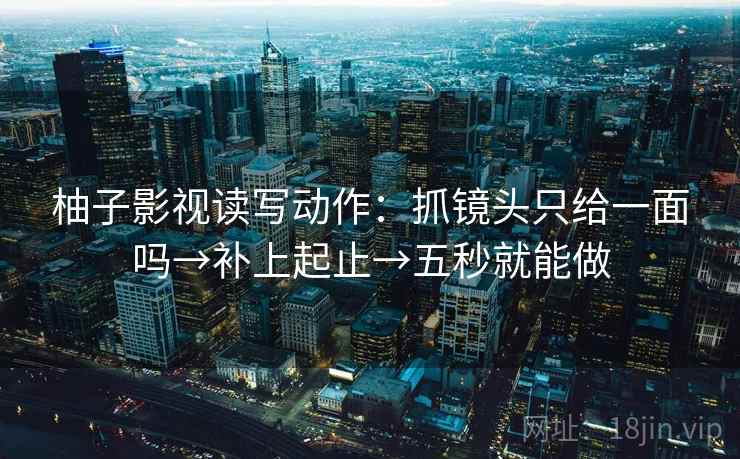 柚子影视读写动作：抓镜头只给一面吗→补上起止→五秒就能做