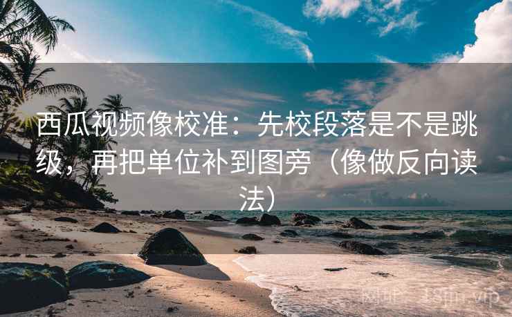 西瓜视频像校准：先校段落是不是跳级，再把单位补到图旁（像做反向读法）