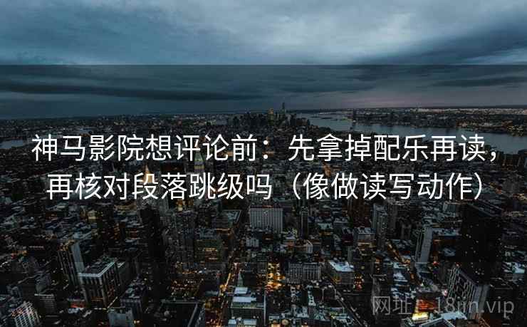 神马影院想评论前：先拿掉配乐再读，再核对段落跳级吗（像做读写动作）
