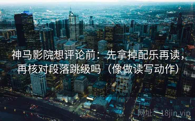 神马影院想评论前:先拿掉配乐再读,再核对段落跳级吗(像做读写动作) 神马影院想评论前:先拿掉配乐再读,再核对段落跳级吗(像做读写动作)