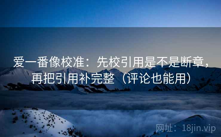 爱一番像校准：先校引用是不是断章，再把引用补完整（评论也能用）