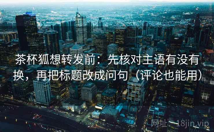 茶杯狐想转发前：先核对主语有没有换，再把标题改成问句（评论也能用）