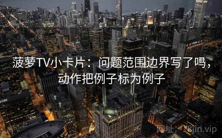菠萝TV小卡片：问题范围边界写了吗，动作把例子标为例子