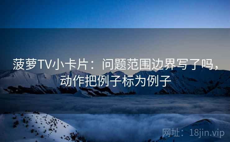 菠萝TV小卡片:问题范围边界写了吗,动作把例子标为例子 菠萝TV小卡片:问题范围边界写了吗,动作把例子标为例子