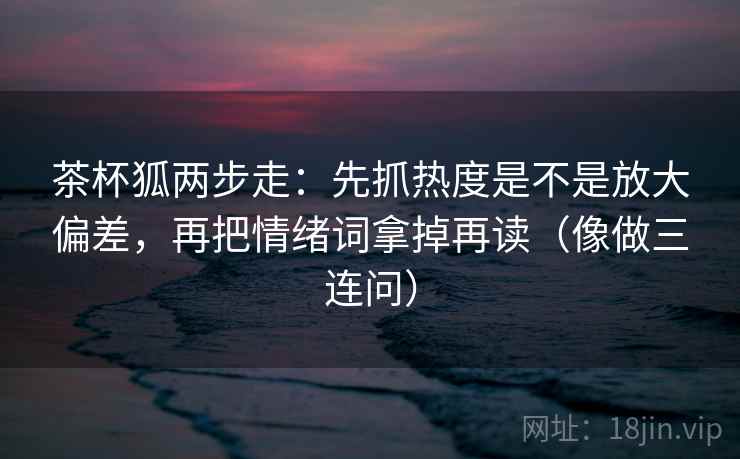 茶杯狐两步走：先抓热度是不是放大偏差，再把情绪词拿掉再读（像做三连问）
