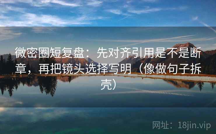 微密圈短复盘：先对齐引用是不是断章，再把镜头选择写明（像做句子拆壳）