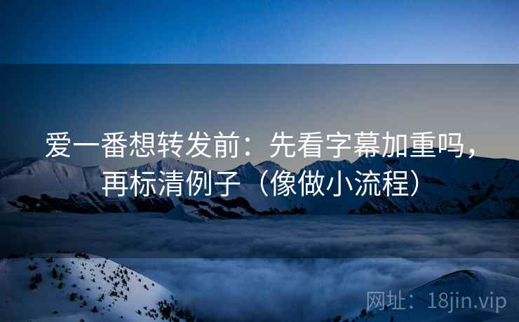 爱一番想转发前：先看字幕加重吗，再标清例子（像做小流程）