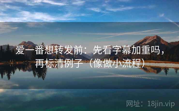 爱一番想转发前：先看字幕加重吗，再标清例子（像做小流程）