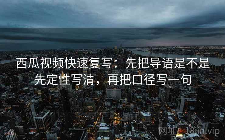 西瓜视频快速复写：先把导语是不是先定性写清，再把口径写一句