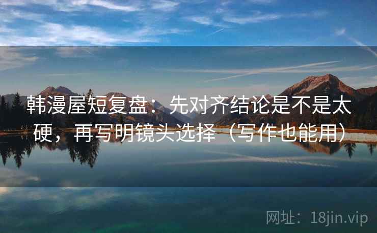 韩漫屋短复盘：先对齐结论是不是太硬，再写明镜头选择（写作也能用）