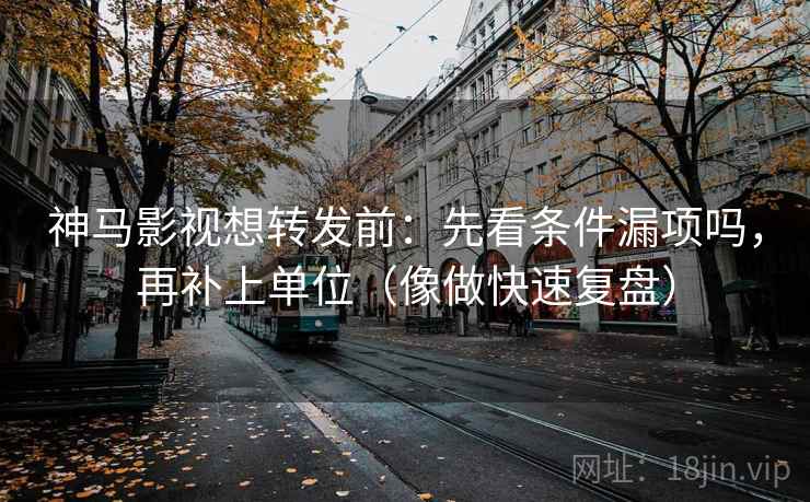 神马影视想转发前：先看条件漏项吗，再补上单位（像做快速复盘）