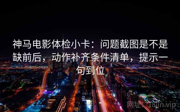 神马电影体检小卡：问题截图是不是缺前后，动作补齐条件清单，提示一句到位
