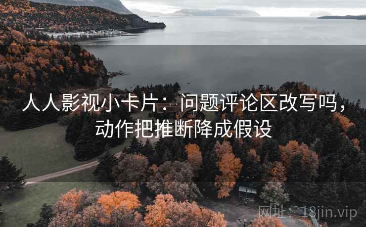 人人影视小卡片:问题评论区改写吗,动作把推断降成假设 人人影视小卡片:问题评论区改写吗,动作把推断降成假设