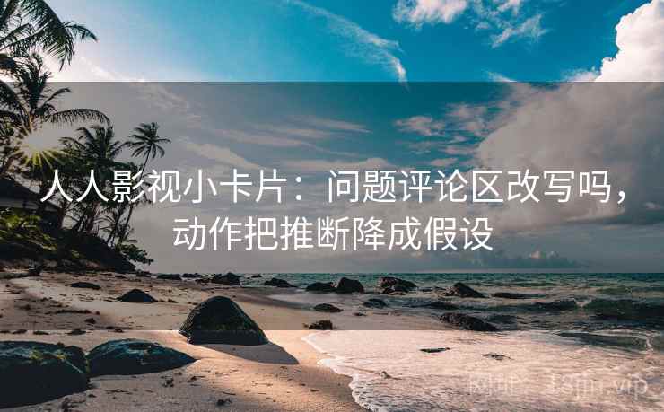 人人影视小卡片：问题评论区改写吗，动作把推断降成假设