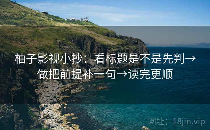 柚子影视小抄：看标题是不是先判→做把前提补一句→读完更顺