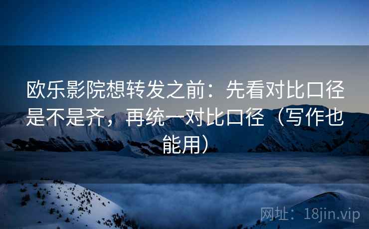 欧乐影院想转发之前：先看对比口径是不是齐，再统一对比口径（写作也能用）