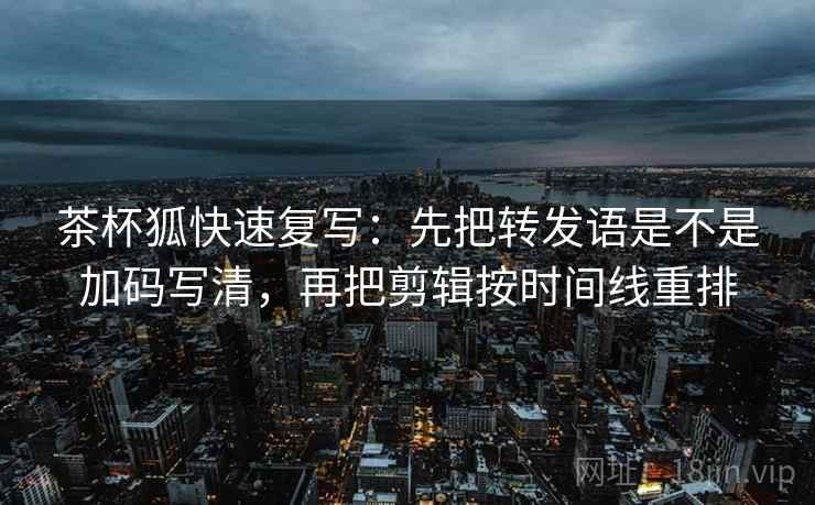 茶杯狐快速复写：先把转发语是不是加码写清，再把剪辑按时间线重排
