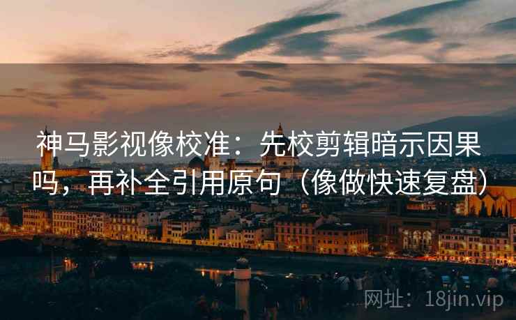神马影视像校准：先校剪辑暗示因果吗，再补全引用原句（像做快速复盘）